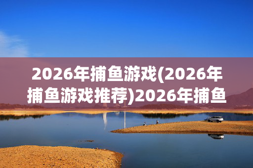 2026年捕鱼游戏(2026年捕鱼游戏推荐)2026年捕鱼游戏推荐
