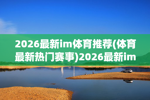 2026最新im体育推荐(体育最新热门赛事)2026最新im体育推荐，热门赛事