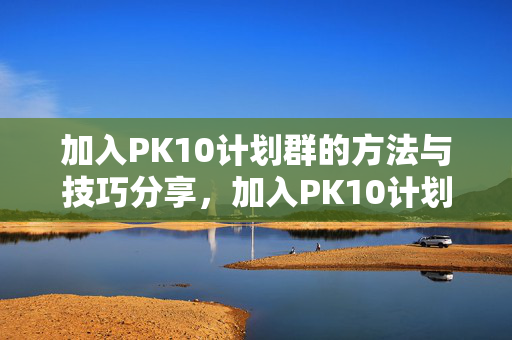 加入PK10计划群的方法与技巧分享，加入PK10计划群，实用方法与技巧分享
