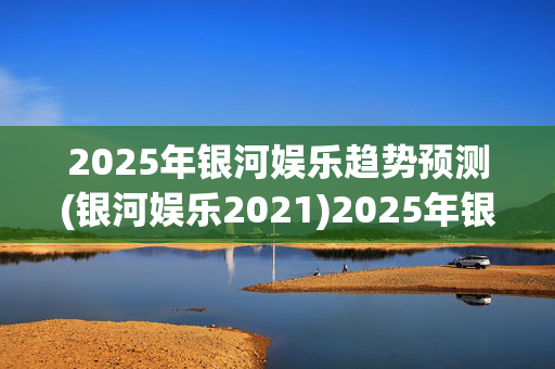 2025年银河娱乐趋势预测(银河娱乐2021)2025年银河娱乐趋势预测