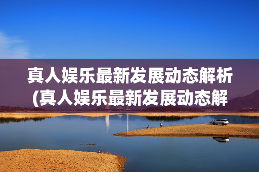 真人娱乐最新发展动态解析(真人娱乐最新发展动态解析视频)真人娱乐最新发展动态解析