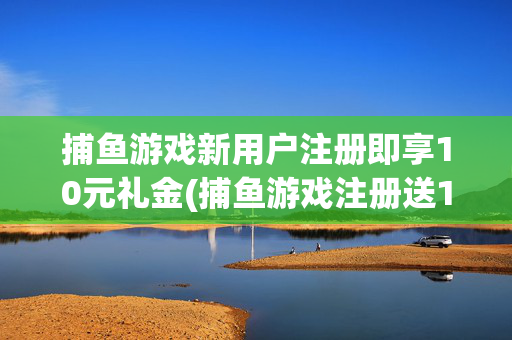 捕鱼游戏新用户注册即享10元礼金(捕鱼游戏注册送10元1001捕鱼游戏注册送10元)捕鱼游戏新用户注册即享10元礼金