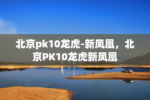 北京pk10龙虎-新凤凰，北京PK10龙虎新凤凰