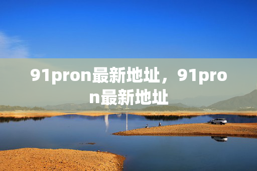 91pron最新地址，91pron最新地址