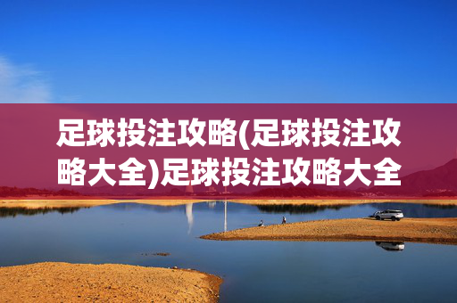 足球投注攻略(足球投注攻略大全)足球投注攻略大全