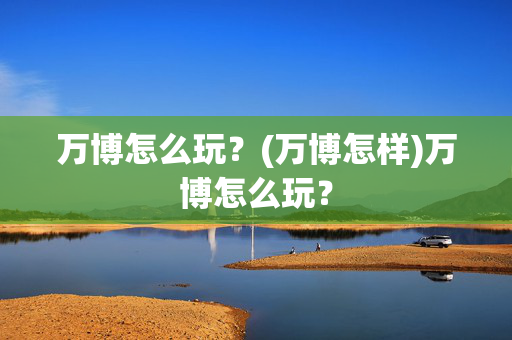 万博怎么玩？(万博怎样)万博怎么玩？