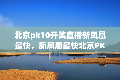 北京pk10开奖直播新凤凰最快，新凤凰最快北京PK10开奖直播