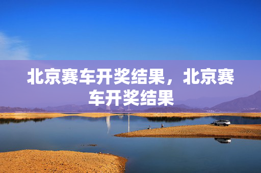 北京赛车开奖结果,北京赛车开奖结果