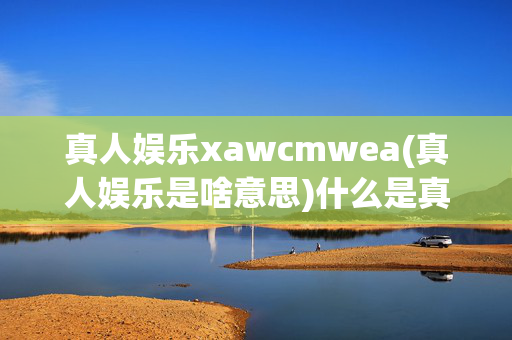 真人娱乐xawcmwea(真人娱乐是啥意思)什么是真人娱乐？