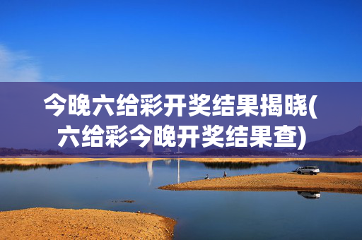 今晚六给彩开奖结果揭晓(六给彩今晚开奖结果查)