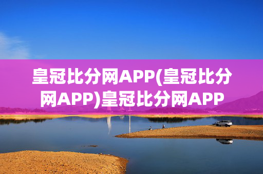 皇冠比分网APP(皇冠比分网APP)皇冠比分网APP