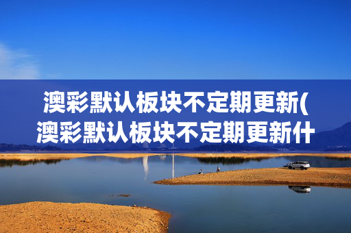 澳彩默认板块不定期更新(澳彩默认板块不定期更新什么意思)(1)澳彩默认板块不定期更新说明