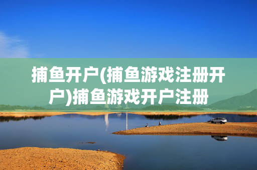 捕鱼开户(捕鱼游戏注册开户)捕鱼游戏开户注册