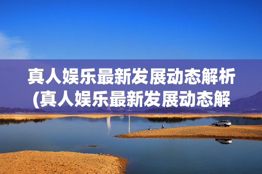 真人娱乐最新发展动态解析(真人娱乐最新发展动态解析视频)(1)真人娱乐最新发展动态解析