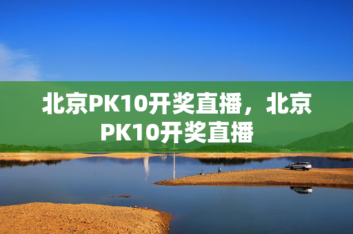 北京PK10开奖直播，北京PK10开奖直播
