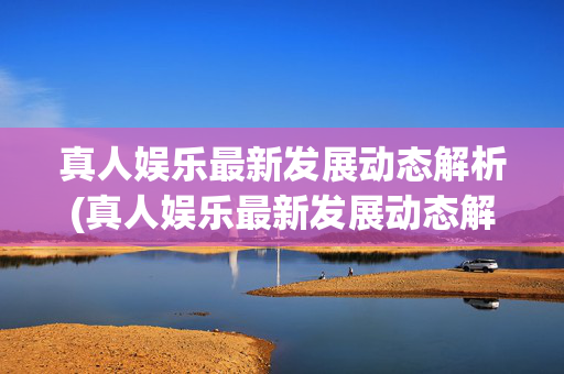 真人娱乐最新发展动态解析(真人娱乐最新发展动态解析视频)(1)(2)真人娱乐最新发展动态解析