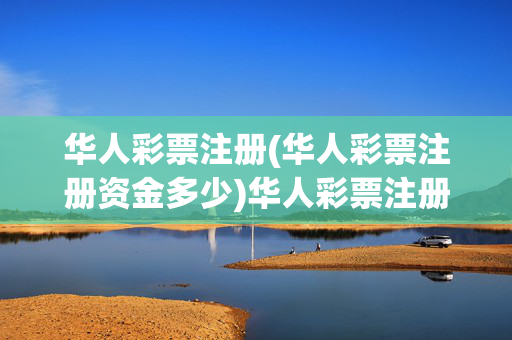 华人彩票注册(华人彩票注册资金多少)华人彩票注册及注册资金