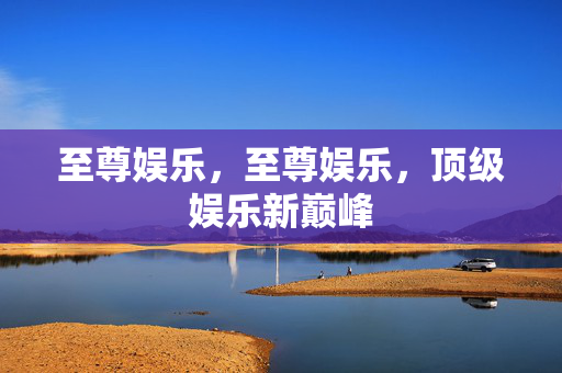 至尊娱乐，至尊娱乐，顶级娱乐新巅峰