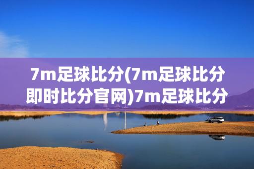 7m足球比分(7m足球比分即时比分官网)7m足球比分即时比分官网