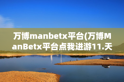 万博manbetx平台(万博ManBetx平台点我进游11.天天有返利.香港亚兹德)