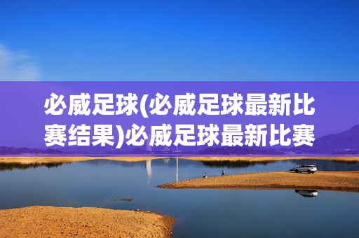 必威足球(必威足球最新比赛结果)必威足球最新比赛结果