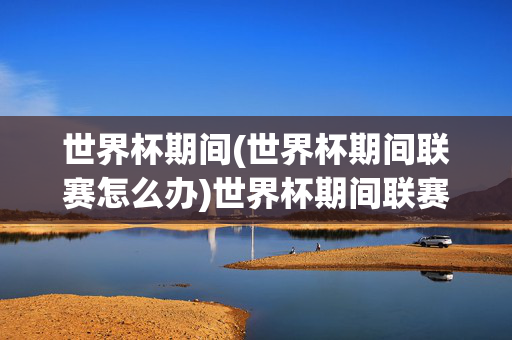 世界杯期间(世界杯期间联赛怎么办)世界杯期间联赛怎么办