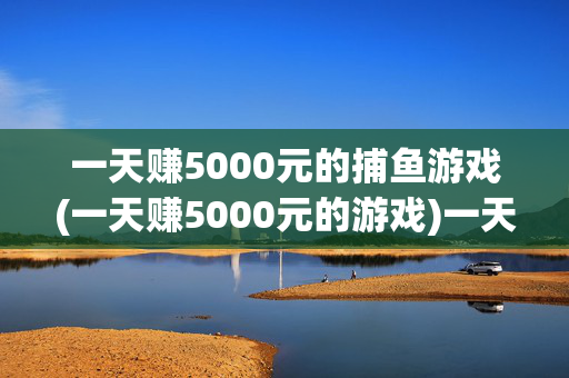 一天赚5000元的捕鱼游戏(一天赚5000元的游戏)一天赚5000元的捕鱼游戏