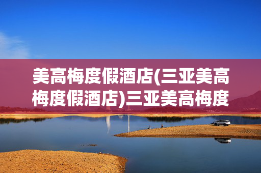 美高梅度假酒店(三亚美高梅度假酒店)三亚美高梅度假酒店