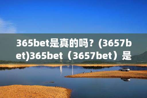 365bet是真的吗？(3657bet)365bet（3657bet）是真的吗？