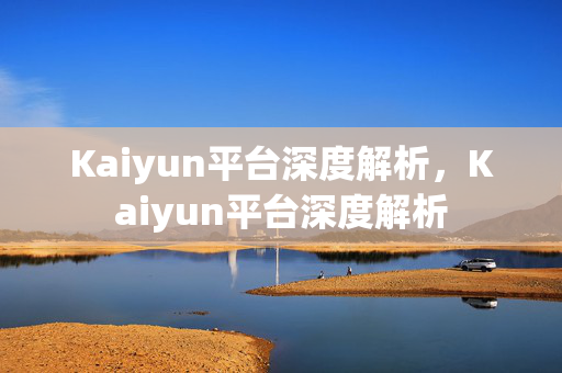 Kaiyun平台深度解析，Kaiyun平台深度解析