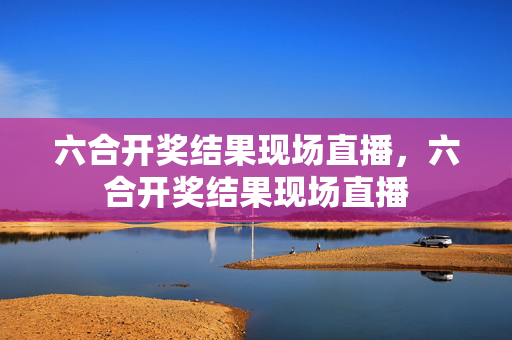 六合开奖结果现场直播，六合开奖结果现场直播