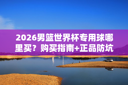 2026男篮世界杯专用球哪里买?购买指南+正品防坑全攻略,2026男篮世界杯专用球购买指南,正品防坑全攻略
