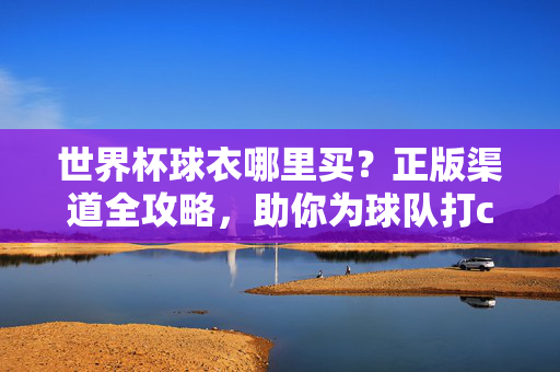 世界杯球衣哪里买？正版渠道全攻略，助你为球队打call！世界杯球衣正版渠道全攻略，助你为球队打call！