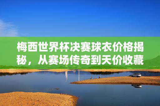 梅西世界杯决赛球衣价格揭秘,从赛场传奇到天价收藏,一件难求的足球圣物?梅西世界杯决赛球衣,从赛场传奇到天价收藏,一件难求的足球圣物