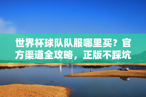 世界杯球队队服哪里买？官方渠道全攻略，正版不踩坑！世界杯球队队服官方渠道全攻略，正版不踩坑！