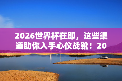 2026世界杯在即，这些渠道助你入手心仪战靴！2026世界杯在即，助你入手心仪战靴的渠道