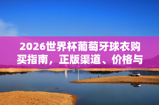 2026世界杯葡萄牙球衣购买指南,正版渠道、价格与选购技巧,2026世界杯葡萄牙球衣购买指南,正版渠道、价格与选购技巧