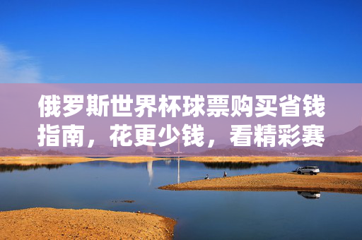 俄罗斯世界杯球票购买省钱指南,花更少钱,看精彩赛事,俄罗斯世界杯球票省钱指南,花更少钱看精彩赛事