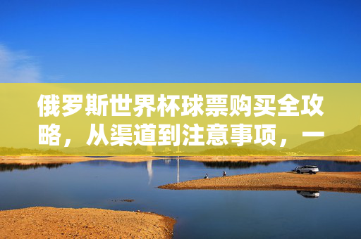 俄罗斯世界杯球票购买全攻略，从渠道到注意事项，一文读懂，俄罗斯世界杯球票购买全攻略，渠道、注意事项一文读懂