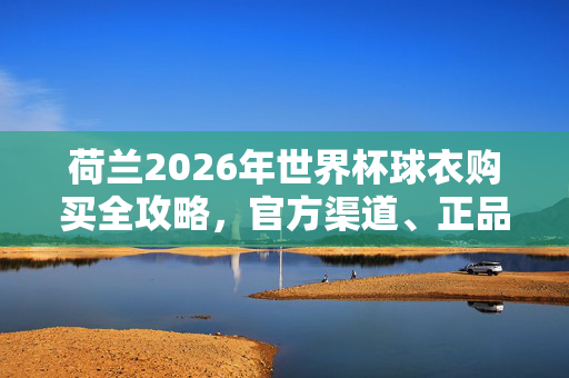 荷兰2026年世界杯球衣购买全攻略,官方渠道、正品保障与选购指南,荷兰2026年世界杯球衣购买全攻略
