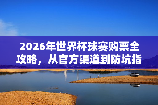 2026年世界杯球赛购票全攻略，从官方渠道到防坑指南，2026年世界杯购票全攻略，官方渠道到防坑指南