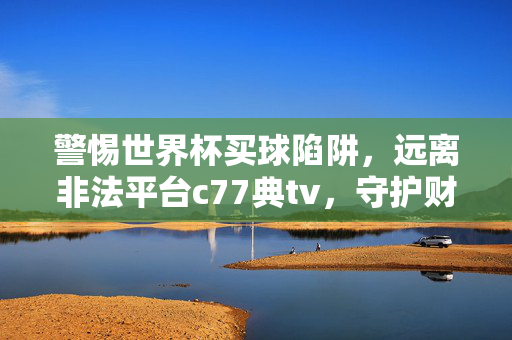 警惕世界杯买球陷阱，远离非法平台c77典tv，守护财产安全，警惕世界杯买球陷阱，远离非法平台c77典tv，守护财产安全