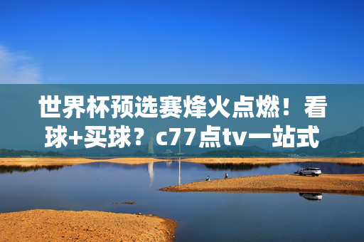 世界杯预选赛烽火点燃！看球+买球？c77点tv一站式解锁激情赛事盛宴，世界杯预选赛烽火点燃！c77点tv一站式解锁看球买球盛宴