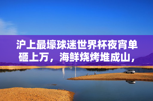 沪上最壕球迷世界杯夜宵单砸上万,海鲜烧烤堆成山,看球仪式感拉满!沪上最壕球迷世界杯夜宵单砸上万,海鲜烧烤堆成山看球仪式感拉满