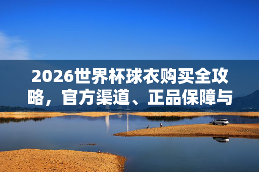 2026世界杯球衣购买全攻略,官方渠道、正品保障与选购指南,2026世界杯球衣购买全攻略,官方渠道、正品保障与选购指南