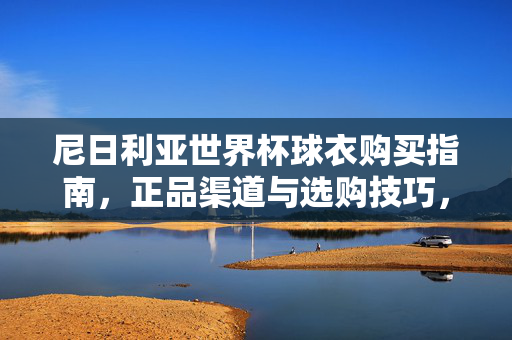 尼日利亚世界杯球衣购买指南，正品渠道与选购技巧，尼日利亚世界杯球衣购买指南，正品渠道与选购技巧