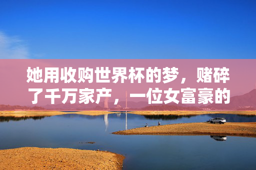 她用收购世界杯的梦,赌碎了千万家产,一位女富豪的买球破产警示录,女富豪收购世界杯赌碎千万家产警示录
