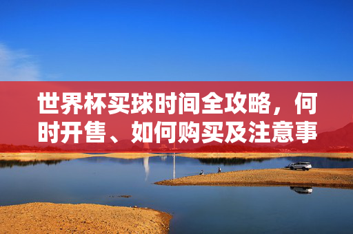 世界杯买球时间全攻略，何时开售、如何购买及注意事项，世界杯买球全攻略，时间、开售、购买与注意事项