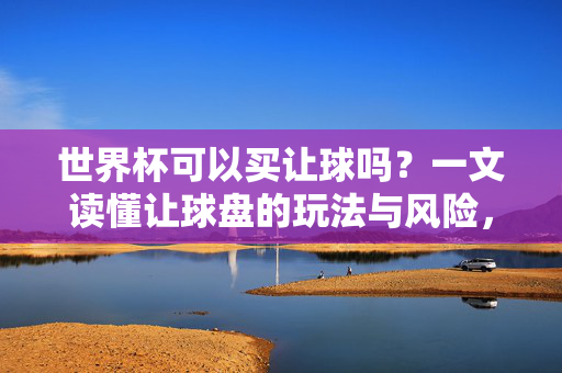 世界杯可以买让球吗？一文读懂让球盘的玩法与风险，世界杯让球盘玩法与风险指南