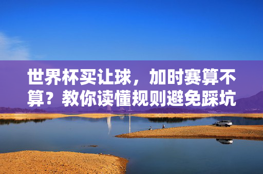 世界杯买让球，加时赛算不算？教你读懂规则避免踩坑，世界杯让球加时赛算吗？规则解读教你避坑
